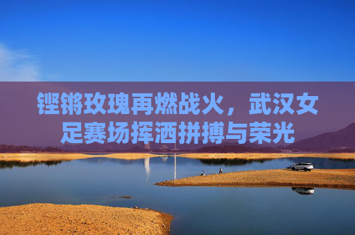 铿锵玫瑰再燃战火,武汉女足赛场挥洒拼搏与荣光