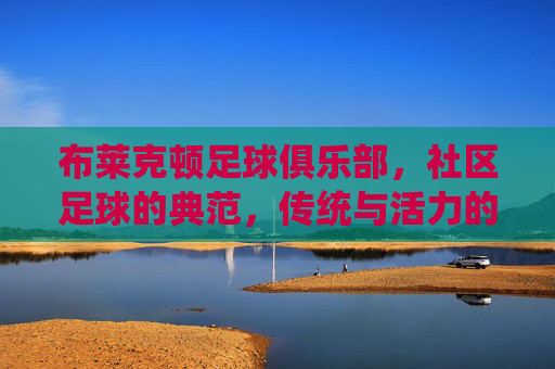 布莱克顿足球俱乐部，社区足球的典范，传统与活力的传承者，布莱克顿足球俱乐部，社区足球的典范，传统与活力的传承者