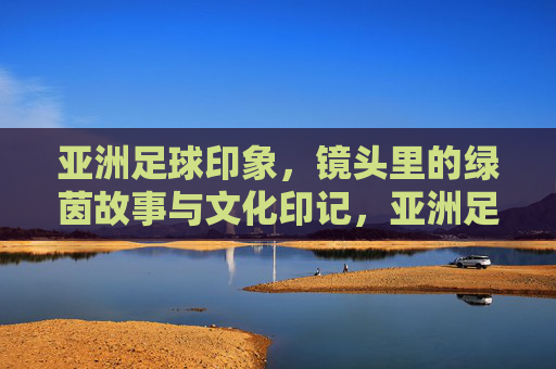 亚洲足球印象,镜头里的绿茵故事与文化印记,亚洲足球印象,镜头里的绿茵故事与文化印记