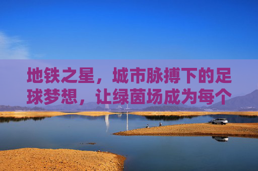 地铁之星,城市脉搏下的足球梦想,让绿茵场成为每个市民的草根舞台