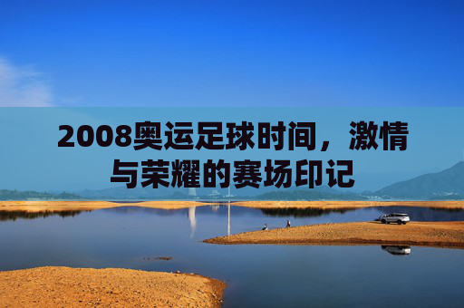 2008奥运足球时间，激情与荣耀的赛场印记