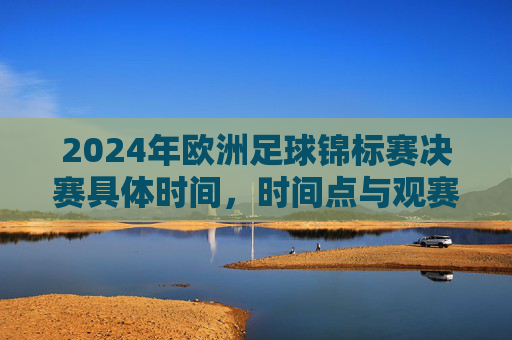 2024年欧洲足球锦标赛决赛具体时间,时间点与观赛指南