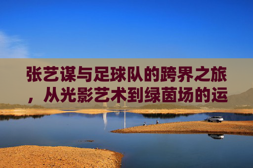 张艺谋与足球队的跨界之旅,从光影艺术到绿茵场的运动情怀