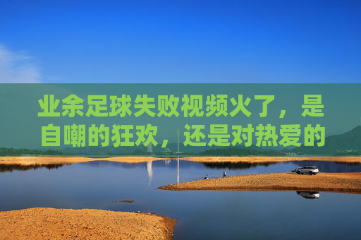 业余足球失败视频火了,是自嘲的狂欢,还是对热爱的温柔和解?