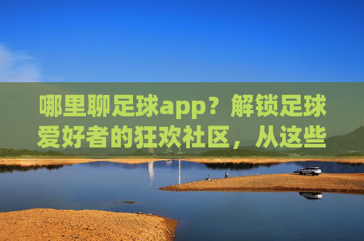 哪里聊足球app？解锁足球爱好者的狂欢社区，从这些平台开始