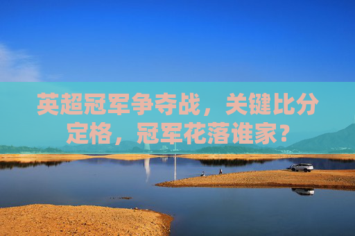 英超冠军争夺战,关键比分定格,冠军花落谁家?