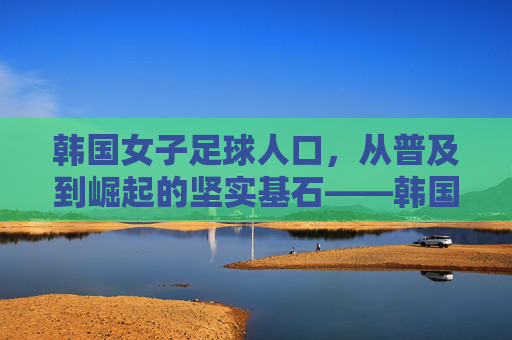 韩国女子足球人口,从普及到崛起的坚实基石——韩国女子足球发展的底层逻辑与人口支撑