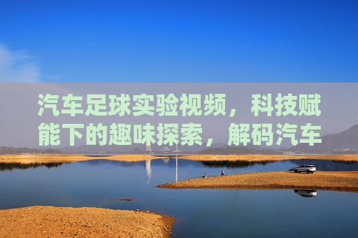 汽车足球实验视频,科技赋能下的趣味探索,解码汽车操控与智能控制的奥秘