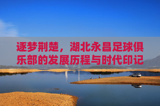 逐梦荆楚,湖北永昌足球俱乐部的发展历程与时代印记,逐梦荆楚,湖北永昌足球俱乐部的发展历程与时代印记