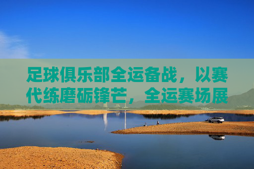 足球俱乐部全运备战，以赛代练磨砺锋芒，全运赛场展现竞技风采