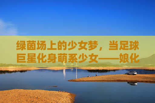 绿茵场上的少女梦,当足球巨星化身萌系少女——娘化足球星球的二次元狂欢