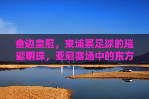 金边皇冠,柬埔寨足球的璀璨明珠,亚冠赛场中的东方雄狮