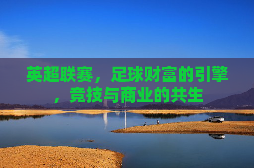 英超联赛,足球财富的引擎,竞技与商业的共生