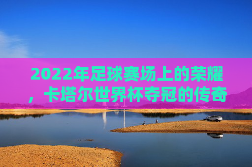 2022年足球赛场上的荣耀,卡塔尔世界杯夺冠的传奇与启示