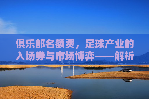 俱乐部名额费，足球产业的入场券与市场博弈——解析其商业价值与行业影响，俱乐部名额费，足球产业的入场券与市场博弈——解析其商业价值与行业影响