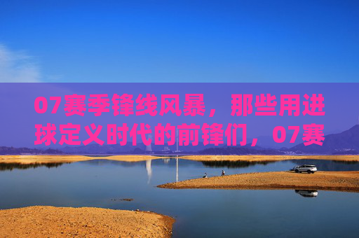 07赛季锋线风暴,那些用进球定义时代的前锋们,07赛季锋线风暴,那些用进球定义时代的前锋们