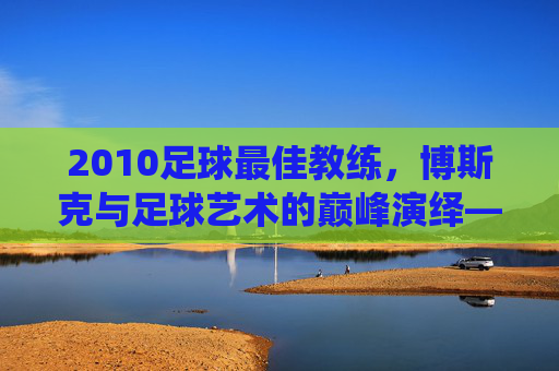 2010足球最佳教练,博斯克与足球艺术的巅峰演绎——解析世界杯冠军背后的执教智慧,2010足球最佳教练,博斯克与足球艺术的巅峰演绎——解析世界杯冠军背后的执教智慧
