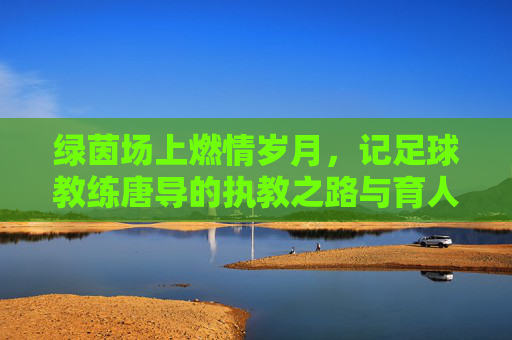 绿茵场上燃情岁月，记足球教练唐导的执教之路与育人初心