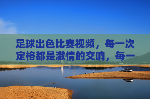 足球出色比赛视频，每一次定格都是激情的交响，每一次回放都是热血的共鸣，足球精彩比赛视频，定格激情交响，回放热血共鸣