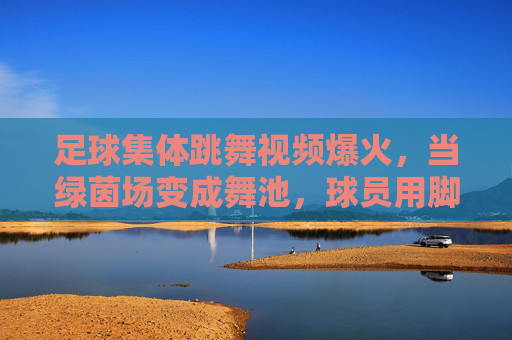 足球集体跳舞视频爆火，当绿茵场变成舞池，球员用脚尖跳起欢乐旋律，足球集体跳舞视频爆火，绿茵场变舞池，球员用脚尖跳起欢乐旋律