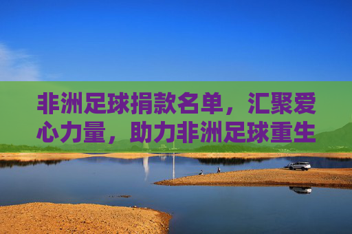 非洲足球捐款名单，汇聚爱心力量，助力非洲足球重生——疫情后公益捐赠的实践与价值