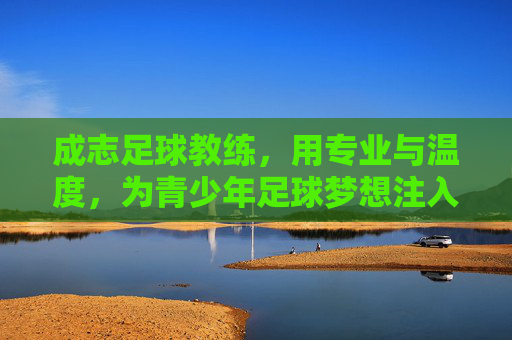成志足球教练,用专业与温度,为青少年足球梦想注入力量