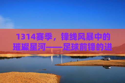 1314赛季,锋线风暴中的璀璨星河——足球前锋的进球艺术与时代印记,1314赛季,锋线风暴中的璀璨星河——足球前锋的进球艺术与时代印记