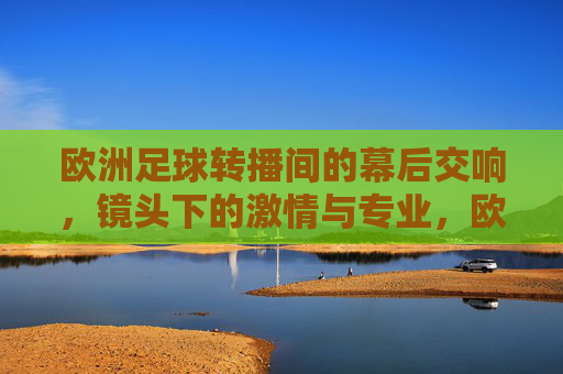 欧洲足球转播间的幕后交响，镜头下的激情与专业，欧洲足球转播间的幕后交响，镜头下的激情与专业