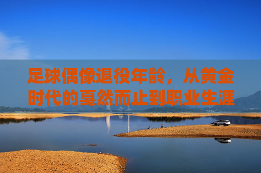 足球偶像退役年龄，从黄金时代的戛然而止到职业生涯的智慧抉择