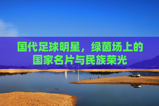 国代足球明星,绿茵场上的国家名片与民族荣光