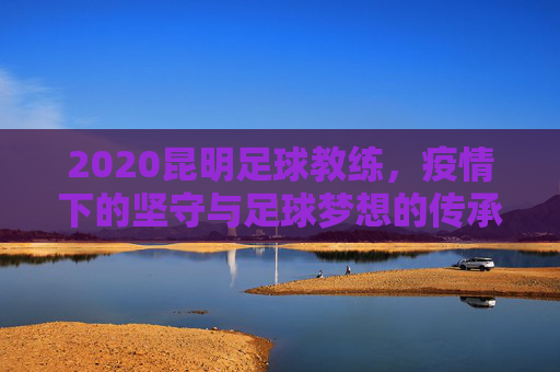 2020昆明足球教练，疫情下的坚守与足球梦想的传承