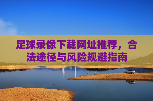 足球录像下载网址推荐,合法途径与风险规避指南