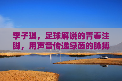 李子琪,足球解说的青春注脚,用声音传递绿茵的脉搏与心跳