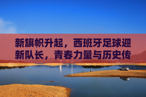 新旗帜升起,西班牙足球迎新队长,青春力量与历史传承的交汇