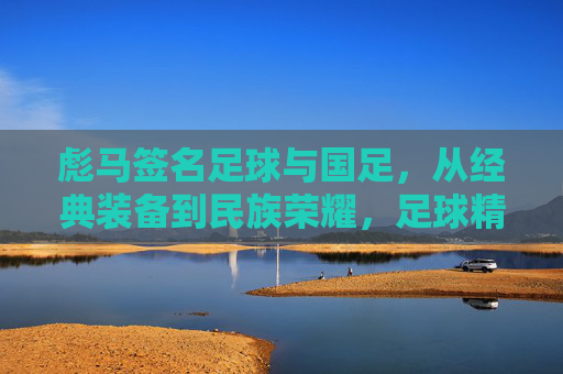 彪马签名足球与国足,从经典装备到民族荣耀,足球精神在国门绽放