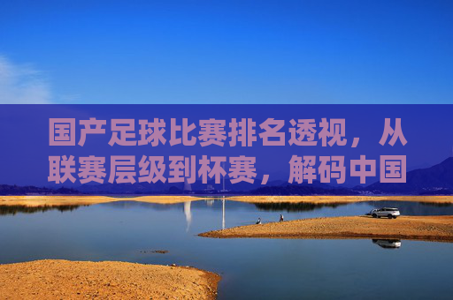 国产足球比赛排名透视,从联赛层级到杯赛,解码中国足球的本土竞技生态与发展轨迹,国产足球比赛排名透视,从联赛层级到杯赛,解码中国足球的本土竞技生态与发展轨迹