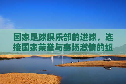 国家足球俱乐部的进球,连接国家荣誉与赛场激情的纽带,国家足球俱乐部的进球,连接国家荣誉与赛场激情的纽带