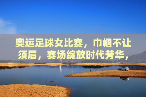 奥运足球女比赛，巾帼不让须眉，赛场绽放时代芳华，奥运足球女比赛，巾帼不让须眉，赛场绽放时代芳华