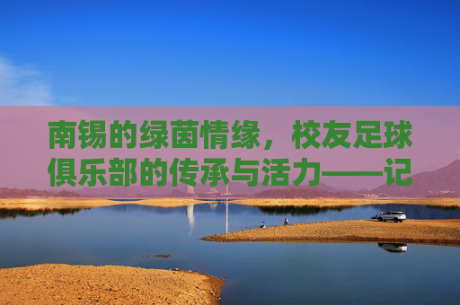 南锡的绿茵情缘，校友足球俱乐部的传承与活力——记南锡校友足球俱乐部