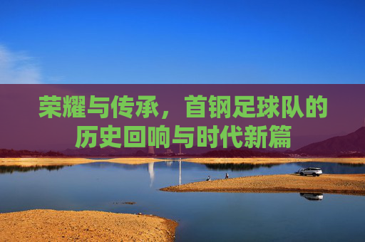 荣耀与传承,首钢足球队的历史回响与时代新篇