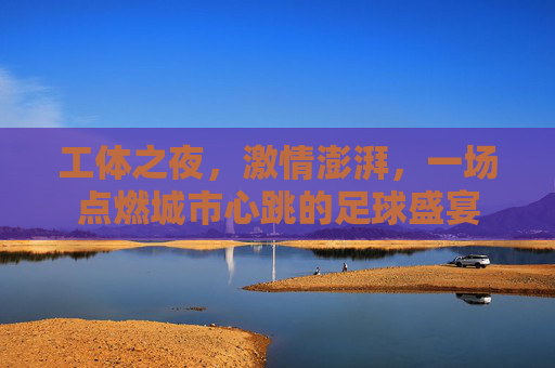 工体之夜,激情澎湃,一场点燃城市心跳的足球盛宴