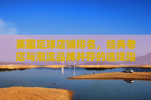 英国足球店铺排名,经典老店与潮流品牌并存的选择指南,英国足球店铺排名,经典老店与潮流品牌并存的选择指南