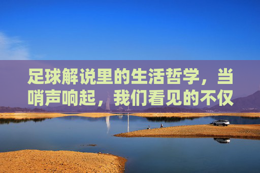 足球解说里的生活哲学,当哨声响起,我们看见的不仅是比赛