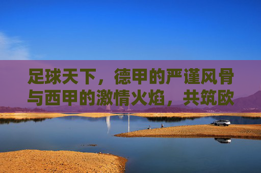 足球天下,德甲的严谨风骨与西甲的激情火焰,共筑欧洲足坛的辉煌篇章,足球天下,德甲的严谨风骨与西甲的激情火焰,共筑欧洲足坛的辉煌篇章