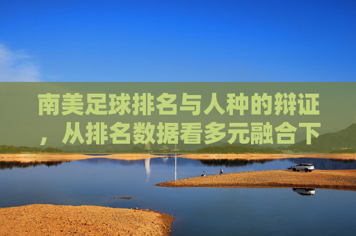 南美足球排名与人种的辩证，从排名数据看多元融合下的竞技实力，南美足球排名与人种的辩证，从排名数据看多元融合下的竞技实力