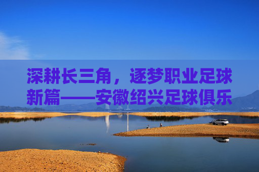 深耕长三角,逐梦职业足球新篇——安徽绍兴足球俱乐部发展纪实
