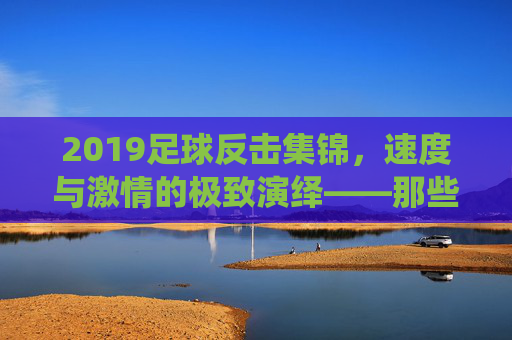 2019足球反击集锦,速度与激情的极致演绎——那些瞬间点燃赛场的热血瞬间