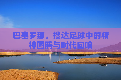 巴塞罗那,搜达足球中的精神图腾与时代回响