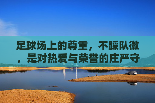 足球场上的尊重，不踩队徽，是对热爱与荣誉的庄严守护