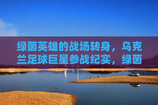 绿茵英雄的战场转身,乌克兰足球巨星参战纪实,绿茵英雄的战场转身,乌克兰足球巨星参战纪实